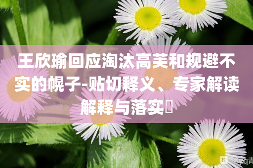 王欣瑜回應淘汰高芙和規(guī)避不實的幌子-貼切釋義、專家解讀解釋與落實?