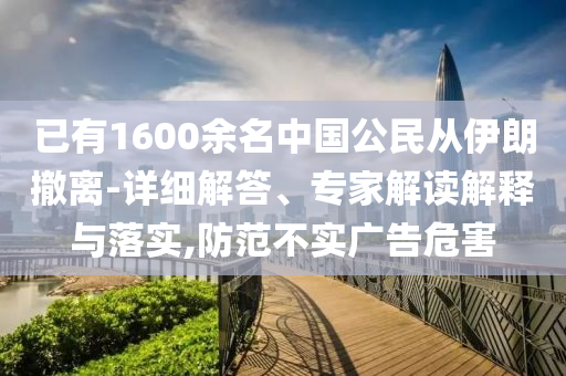 已有1600余名中國公民從伊朗撤離-詳細(xì)解答、專家解讀解釋與落實(shí),防范不實(shí)廣告危害