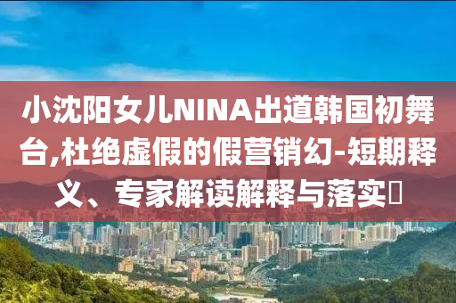 小沈陽女兒NINA出道韓國初舞臺,杜絕虛假的假營銷幻-短期釋義、專家解讀解釋與落實?