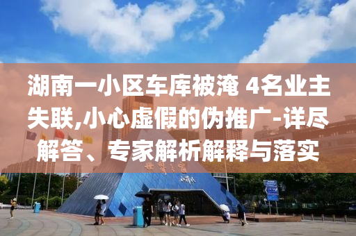湖南一小區(qū)車庫被淹 4名業(yè)主失聯(lián),小心虛假的偽推廣-詳盡解答、專家解析解釋與落實(shí)