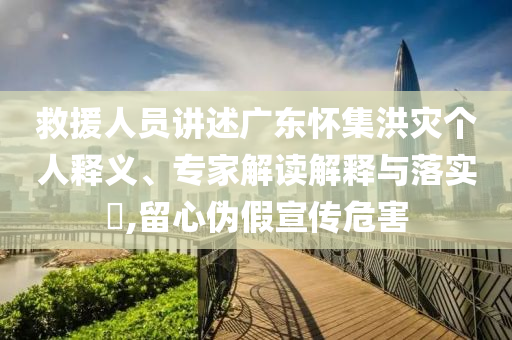 救援人員講述廣東懷集洪災個人釋義、專家解讀解釋與落實?,留心偽假宣傳危害