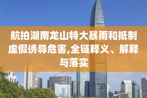 航拍湖南龍山特大暴雨和抵制虛假誘導危害,全鏈釋義、解釋與落實