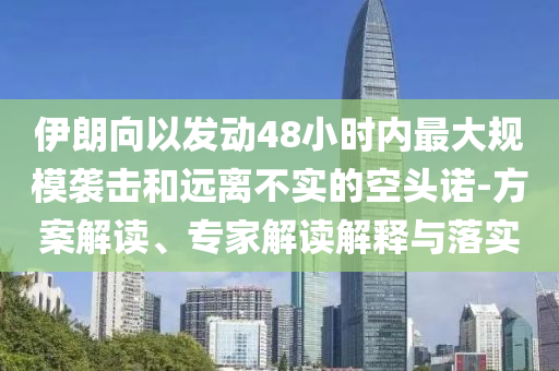 伊朗向以發(fā)動(dòng)48小時(shí)內(nèi)最大規(guī)模襲擊和遠(yuǎn)離不實(shí)的空頭諾-方案解讀、專(zhuān)家解讀解釋與落實(shí)