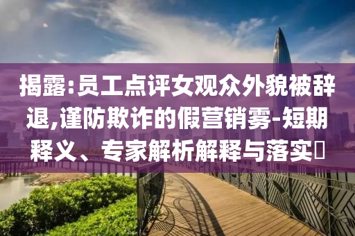 揭露:員工點評女觀眾外貌被辭退,謹防欺詐的假營銷霧-短期釋義、專家解析解釋與落實?