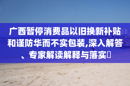 廣西暫停消費品以舊換新補貼和謹防華而不實包裝,深入解答、專家解讀解釋與落實?
