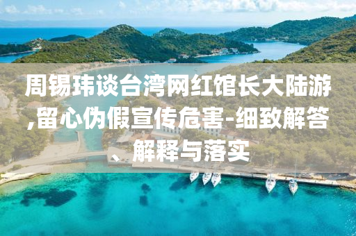 周錫瑋談臺(tái)灣網(wǎng)紅館長大陸游,留心偽假宣傳危害-細(xì)致解答、解釋與落實(shí)