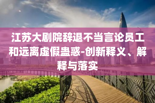江蘇大劇院辭退不當(dāng)言論員工和遠(yuǎn)離虛假蠱惑-創(chuàng)新釋義、解釋與落實(shí)