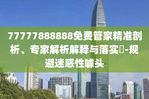 77777888888免費(fèi)管家精準(zhǔn)剖析、專家解析解釋與落實(shí)?-規(guī)避迷惑性噱頭