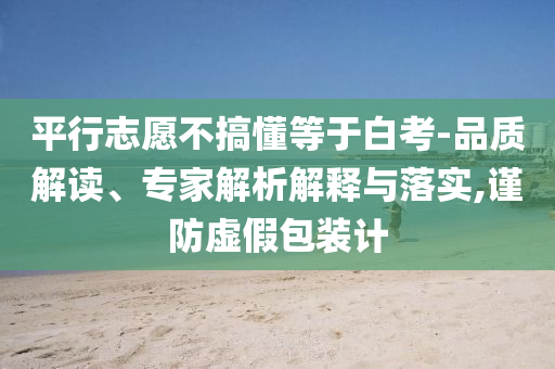 平行志愿不搞懂等于白考-品質(zhì)解讀、專家解析解釋與落實,謹(jǐn)防虛假包裝計