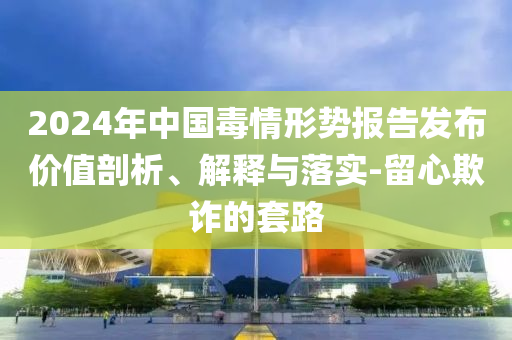 2024年中國毒情形勢報告發(fā)布價值剖析、解釋與落實(shí)-留心欺詐的套路