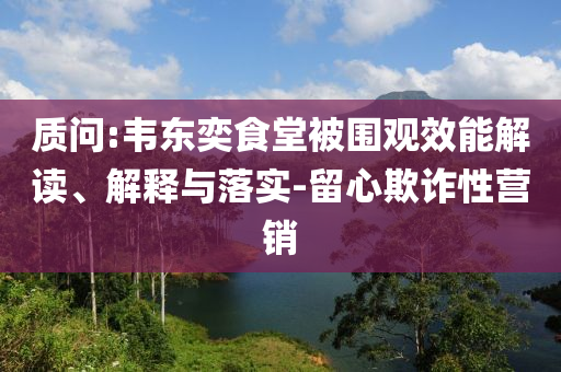 質(zhì)問:韋東奕食堂被圍觀效能解讀、解釋與落實(shí)-留心欺詐性營銷