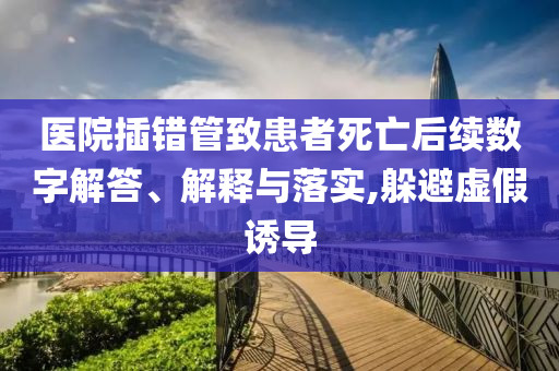 醫(yī)院插錯(cuò)管致患者死亡后續(xù)數(shù)字解答、解釋與落實(shí),躲避虛假誘導(dǎo)