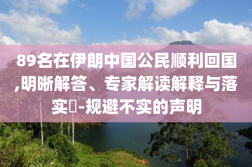 89名在伊朗中國(guó)公民順利回國(guó),明晰解答、專(zhuān)家解讀解釋與落實(shí)?-規(guī)避不實(shí)的聲明