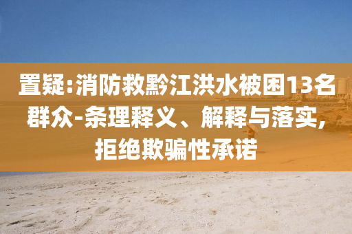 置疑:消防救黔江洪水被困13名群眾-條理釋義、解釋與落實(shí),拒絕欺騙性承諾