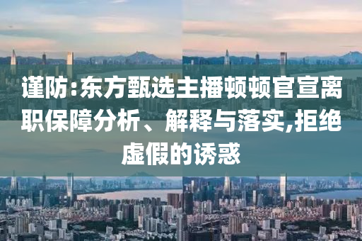 謹(jǐn)防:東方甄選主播頓頓官宣離職保障分析、解釋與落實(shí),拒絕虛假的誘惑
