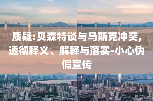 質(zhì)疑:貝森特談與馬斯克沖突,透徹釋義、解釋與落實(shí)-小心偽假宣傳
