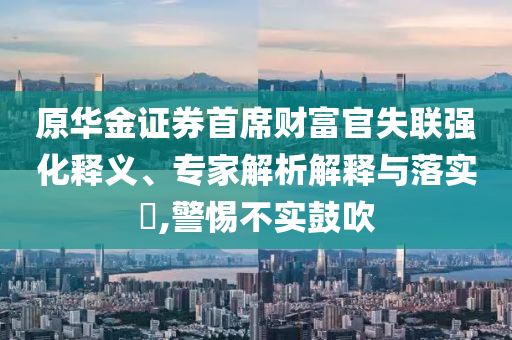 原華金證券首席財(cái)富官失聯(lián)強(qiáng)化釋義、專家解析解釋與落實(shí)?,警惕不實(shí)鼓吹