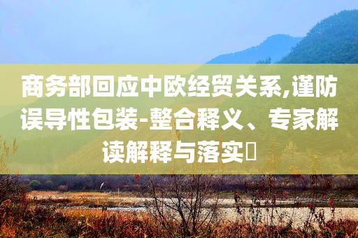 商務部回應中歐經貿關系,謹防誤導性包裝-整合釋義、專家解讀解釋與落實?