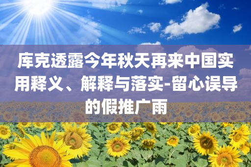 庫克透露今年秋天再來中國實用釋義、解釋與落實-留心誤導(dǎo)的假推廣雨