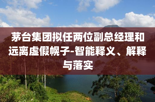 茅臺(tái)集團(tuán)擬任兩位副總經(jīng)理和遠(yuǎn)離虛假幌子-智能釋義、解釋與落實(shí)