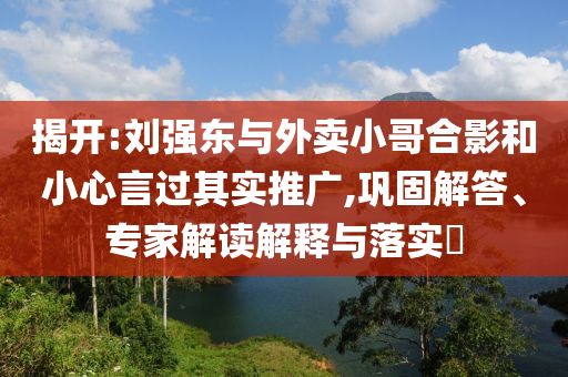 揭開:劉強(qiáng)東與外賣小哥合影和小心言過其實(shí)推廣,鞏固解答、專家解讀解釋與落實(shí)?