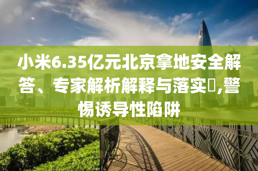 小米6.35億元北京拿地安全解答、專家解析解釋與落實(shí)?,警惕誘導(dǎo)性陷阱