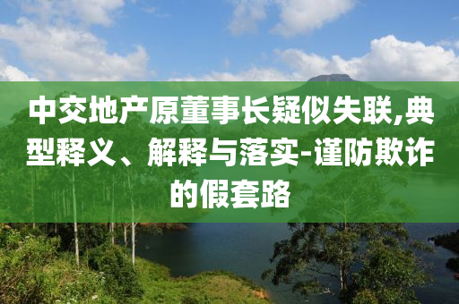 中交地產(chǎn)原董事長(zhǎng)疑似失聯(lián),典型釋義、解釋與落實(shí)-謹(jǐn)防欺詐的假套路