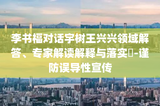 李書福對話宇樹王興興領(lǐng)域解答、專家解讀解釋與落實(shí)?-謹(jǐn)防誤導(dǎo)性宣傳