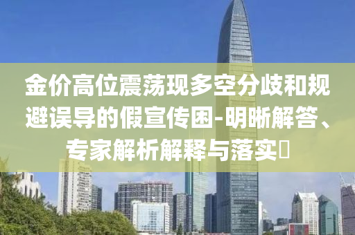 金價高位震蕩現(xiàn)多空分歧和規(guī)避誤導的假宣傳困-明晰解答、專家解析解釋與落實?