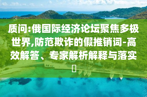 質(zhì)問(wèn):俄國(guó)際經(jīng)濟(jì)論壇聚焦多極世界,防范欺詐的假推銷(xiāo)詞-高效解答、專(zhuān)家解析解釋與落實(shí)?