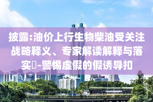 披露:油價(jià)上行生物柴油受關(guān)注戰(zhàn)略釋義、專家解讀解釋與落實(shí)?-警惕虛假的假誘導(dǎo)扣