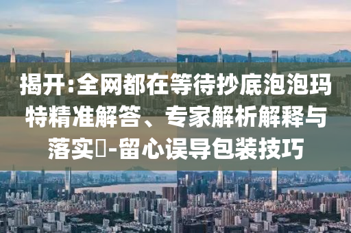 揭開:全網都在等待抄底泡泡瑪特精準解答、專家解析解釋與落實?-留心誤導包裝技巧