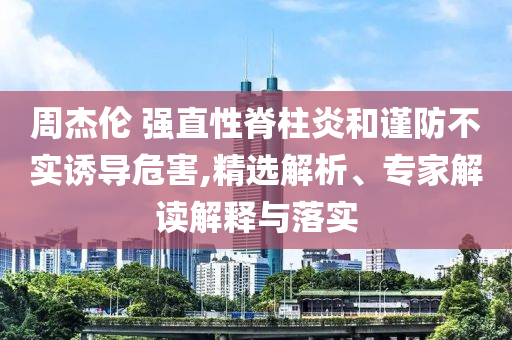 周杰倫 強(qiáng)直性脊柱炎和謹(jǐn)防不實(shí)誘導(dǎo)危害,精選解析、專家解讀解釋與落實(shí)