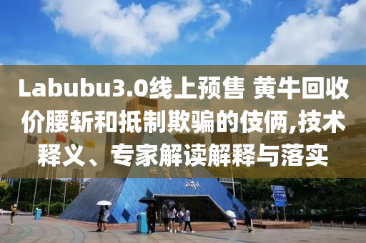 Labubu3.0線上預(yù)售 黃牛回收價腰斬和抵制欺騙的伎倆,技術(shù)釋義、專家解讀解釋與落實(shí)