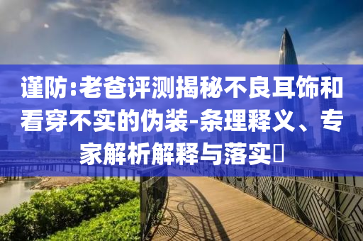謹(jǐn)防:老爸評(píng)測(cè)揭秘不良耳飾和看穿不實(shí)的偽裝-條理釋義、專家解析解釋與落實(shí)?