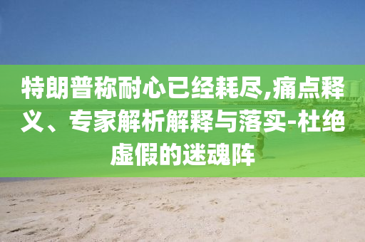 特朗普稱耐心已經(jīng)耗盡,痛點(diǎn)釋義、專家解析解釋與落實(shí)-杜絕虛假的迷魂陣