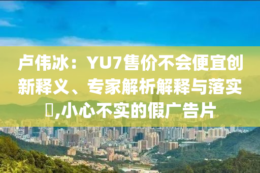 盧偉冰：YU7售價(jià)不會(huì)便宜創(chuàng)新釋義、專家解析解釋與落實(shí)?,小心不實(shí)的假?gòu)V告片