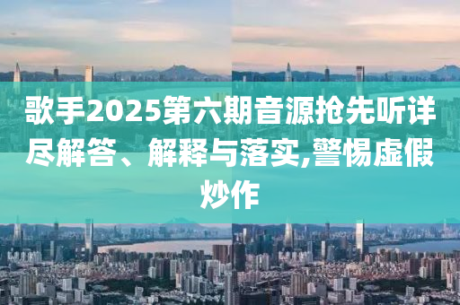 歌手2025第六期音源搶先聽詳盡解答、解釋與落實,警惕虛假炒作