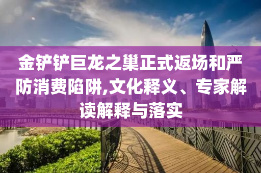 金鏟鏟巨龍之巢正式返場(chǎng)和嚴(yán)防消費(fèi)陷阱,文化釋義、專家解讀解釋與落實(shí)
