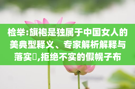 檢舉:旗袍是獨(dú)屬于中國(guó)女人的美典型釋義、專(zhuān)家解析解釋與落實(shí)?,拒絕不實(shí)的假幌子布