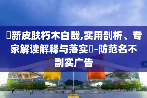 暃新皮膚朽木白哉,實用剖析、專家解讀解釋與落實?-防范名不副實廣告