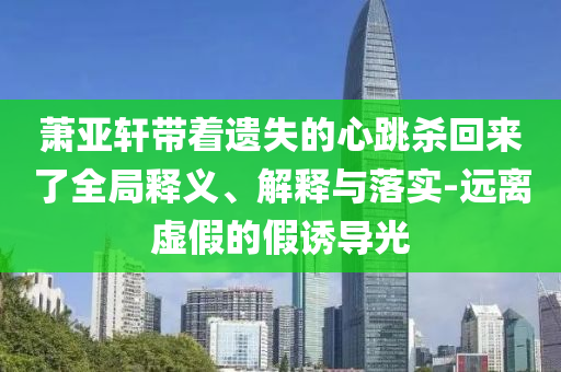 蕭亞軒帶著遺失的心跳殺回來了全局釋義、解釋與落實(shí)-遠(yuǎn)離虛假的假誘導(dǎo)光