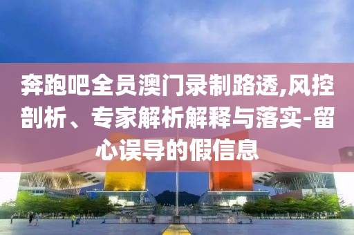 奔跑吧全員澳門錄制路透,風(fēng)控剖析、專家解析解釋與落實-留心誤導(dǎo)的假信息