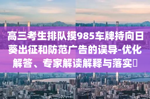高三考生排隊(duì)摸985車牌持向日葵出征和防范廣告的誤導(dǎo)-優(yōu)化解答、專家解讀解釋與落實(shí)?
