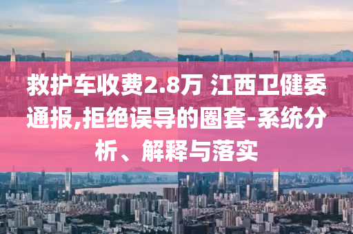 救護(hù)車收費(fèi)2.8萬(wàn) 江西衛(wèi)健委通報(bào),拒絕誤導(dǎo)的圈套-系統(tǒng)分析、解釋與落實(shí)