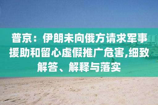 普京：伊朗未向俄方請求軍事援助和留心虛假推廣危害,細致解答、解釋與落實