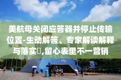 美航母關(guān)閉應(yīng)答器并停止傳輸位置-生動(dòng)解答、專家解讀解釋與落實(shí)?,留心表里不一營銷
