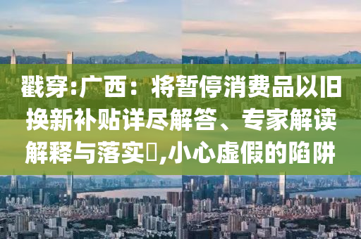 戳穿:廣西：將暫停消費(fèi)品以舊換新補(bǔ)貼詳盡解答、專家解讀解釋與落實(shí)?,小心虛假的陷阱