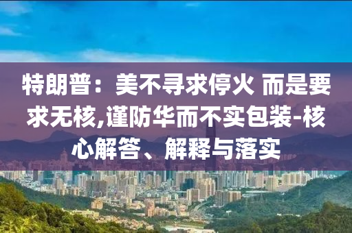 特朗普：美不尋求停火 而是要求無(wú)核,謹(jǐn)防華而不實(shí)包裝-核心解答、解釋與落實(shí)