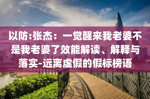 以防:張杰：一覺(jué)醒來(lái)我老婆不是我老婆了效能解讀、解釋與落實(shí)-遠(yuǎn)離虛假的假標(biāo)榜語(yǔ)